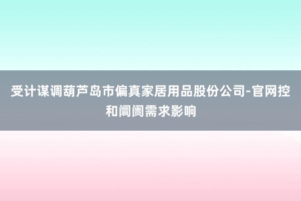 受计谋调葫芦岛市偏真家居用品股份公司-官网控和阛阓需求影响